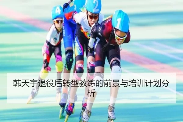 韩天宇退役后转型教练的前景与培训计划分析