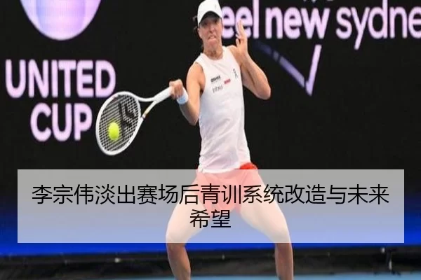 李宗伟淡出赛场后青训系统改造与未来希望