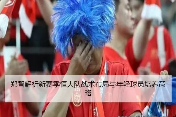 郑智解析新赛季恒大队战术布局与年轻球员培养策略